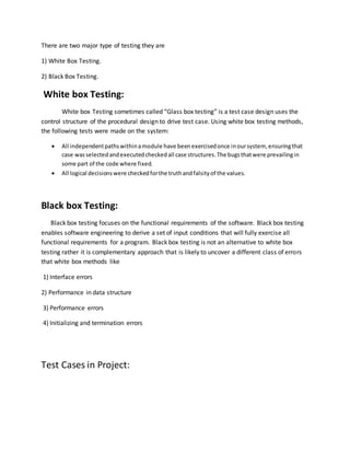 There are two major type of testing they are
1) White Box Testing.
2) Black Box Testing.
White box Testing:
White box Testing sometimes called “Glass box testing” is a test case design uses the
control structure of the procedural design to drive test case. Using white box testing methods,
the following tests were made on the system:
 All independentpathswithinamodule have been exercisedonce inoursystem, ensuringthat
case wasselectedandexecutedcheckedall case structures.The bugsthatwere prevailingin
some part of the code where fixed.
 All logical decisionswere checkedforthe truthandfalsityof the values.
Black box Testing:
Black box testing focuses on the functional requirements of the software. Black box testing
enables software engineering to derive a set of input conditions that will fully exercise all
functional requirements for a program. Black box testing is not an alternative to white box
testing rather it is complementary approach that is likely to uncover a different class of errors
that white box methods like
1) Interface errors
2) Performance in data structure
3) Performance errors
4) Initializing and termination errors
Test Cases in Project:
 