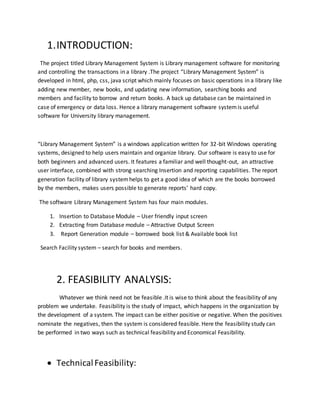 1.INTRODUCTION:
The project titled Library Management System is Library management software for monitoring
and controlling the transactions in a library .The project “Library Management System” is
developed in html, php, css, java script which mainly focuses on basic operations in a library like
adding new member, new books, and updating new information, searching books and
members and facility to borrow and return books. A back up database can be maintained in
case of emergency or data loss. Hence a library management software systemis useful
software for University library management.
“Library Management System” is a windows application written for 32-bit Windows operating
systems, designed to help users maintain and organize library. Our software is easy to use for
both beginners and advanced users. It features a familiar and well thought-out, an attractive
user interface, combined with strong searching Insertion and reporting capabilities. The report
generation facility of library systemhelps to get a good idea of which are the books borrowed
by the members, makes users possible to generate reports’ hard copy.
The software Library Management System has four main modules.
1. Insertion to Database Module – User friendly input screen
2. Extracting from Database module – Attractive Output Screen
3. Report Generation module – borrowed book list & Available book list
Search Facility system – search for books and members.
2. FEASIBILITY ANALYSIS:
Whatever we think need not be feasible .It is wise to think about the feasibility of any
problem we undertake. Feasibility is the study of impact, which happens in the organization by
the development of a system. The impact can be either positive or negative. When the positives
nominate the negatives, then the system is considered feasible. Here the feasibility study can
be performed in two ways such as technical feasibility and Economical Feasibility.
 TechnicalFeasibility:
 