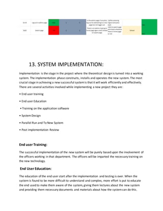 13. SYSTEM IMPLEMENTATION:
Implementation is the stage in the project where the theoretical design is turned into a working
system. The implementation phase constructs, installs and operates the new system. The most
crucial stage in achieving a new successful systemis that it will work efficiently and effectively.
There are several activities involved while implementing a new project they are:
• End user training
• End user Education
• Training on the application software
• System Design
• Parallel Run and To New System
• Post implementation Review
End user Training:
The successful implementation of the new system will be purely based upon the involvement of
the officers working in that department. The officers will be imparted the necessary training on
the new technology.
End User Education:
The education of the end user start after the implementation and testing is over. When the
system is found to be more difficult to understand and complex, more effort is put to educate
the end used to make them aware of the system, giving them lectures about the new system
and providing them necessary documents and materials about how the systemcan do this.
 