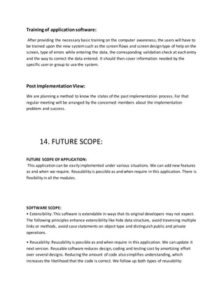 Training of applicationsoftware:
After providing the necessary basic training on the computer awareness, the users will have to
be trained upon the new systemsuch as the screen flows and screen design type of help on the
screen, type of errors while entering the data, the corresponding validation check at each entry
and the way to correct the data entered. It should then cover information needed by the
specific user or group to use the system.
Post ImplementationView:
We are planning a method to know the states of the past implementation process. For that
regular meeting will be arranged by the concerned members about the implementation
problem and success.
14. FUTURE SCOPE:
FUTURE SCOPE OF APPLICATION:
This application can be easily implemented under various situations. We can add new features
as and when we require. Reusability is possible as and when require in this application. There is
flexibility in all the modules.
SOFTWARE SCOPE:
• Extensibility: This software is extendable in ways that its original developers may not expect.
The following principles enhance extensibility like hide data structure, avoid traversing multiple
links or methods, avoid case statements on object type and distinguish public and private
operations.
• Reusability: Reusability is possible as and when require in this application. We can update it
next version. Reusable software reduces design, coding and testing cost by amortizing effort
over several designs. Reducing the amount of code also simplifies understanding, which
increases the likelihood that the code is correct. We follow up both types of reusability:
 