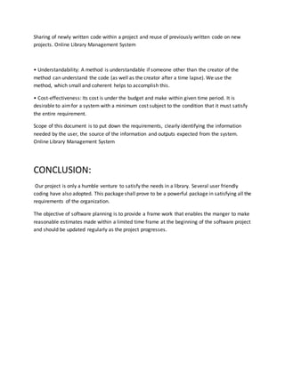 Sharing of newly written code within a project and reuse of previously written code on new
projects. Online Library Management System
• Understandability: A method is understandable if someone other than the creator of the
method can understand the code (as well as the creator after a time lapse). We use the
method, which small and coherent helps to accomplish this.
• Cost-effectiveness: Its cost is under the budget and make within given time period. It is
desirable to aimfor a system with a minimum cost subject to the condition that it must satisfy
the entire requirement.
Scope of this document is to put down the requirements, clearly identifying the information
needed by the user, the source of the information and outputs expected from the system.
Online Library Management System
CONCLUSION:
Our project is only a humble venture to satisfy the needs in a library. Several user friendly
coding have also adopted. This package shall prove to be a powerful package in satisfying all the
requirements of the organization.
The objective of software planning is to provide a frame work that enables the manger to make
reasonable estimates made within a limited time frame at the beginning of the software project
and should be updated regularly as the project progresses.
 