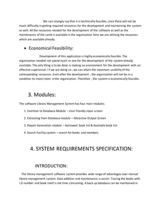 We can strongly say that it is technically feasible, since there will not be
much difficulty in getting required resources for the development and maintaining the system
as well. All the resources needed for the development of the software as well as the
maintenance of the same is available in the organization here we are utilizing the resources
which are available already.
 EconomicalFeasibility:
Development of this application is highly economically feasible .The
organization needed not spend much m one for the development of the systemalready
available. The only thing is to be done is making an environment for the development with an
effective supervision. I f we are doing so , we can attain the maximum usability of the
corresponding resources .Even after the development , the organization will not be in a
condition to invest more in the organization .Therefore , the systemis economically feasible.
3. Modules:
The software Library Management System has four main modules.
1. Insertion to Database Module – User friendly input screen
2. Extracting from Database module – Attractive Output Screen
3. Report Generation module – borrowed book list & Available book list
4. Search Facility system – search for books and members
4. SYSTEM REQUIREMENTS SPECIFICATION:
INTRODUCTION:
The library management software systemprovides wide range of advantages over manual
library management system. Data addition and maintenance is easier. Tracing the books with
I.D number and book shelf is not time consuming. A back up database can be maintained in
 