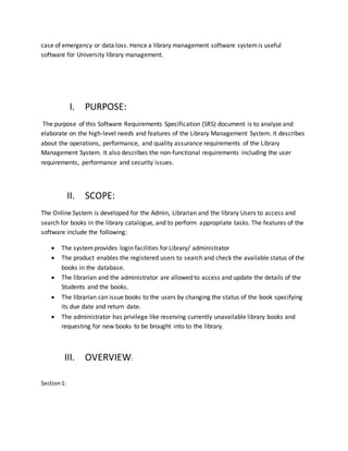 case of emergency or data loss. Hence a library management software systemis useful
software for University library management.
I. PURPOSE:
The purpose of this Software Requirements Specification (SRS) document is to analyze and
elaborate on the high-level needs and features of the Library Management System. It describes
about the operations, performance, and quality assurance requirements of the Library
Management System. It also describes the non-functional requirements including the user
requirements, performance and security issues.
II. SCOPE:
The Online System is developed for the Admin, Librarian and the library Users to access and
search for books in the library catalogue, and to perform appropriate tasks. The features of the
software include the following:
 The systemprovides login facilities for Library/ administrator
 The product enables the registered users to search and check the available status of the
books in the database.
 The librarian and the administrator are allowed to access and update the details of the
Students and the books.
 The librarian can issue books to the users by changing the status of the book specifying
its due date and return date.
 The administrator has privilege like reserving currently unavailable library books and
requesting for new books to be brought into to the library.
III. OVERVIEW:
Section1:
 