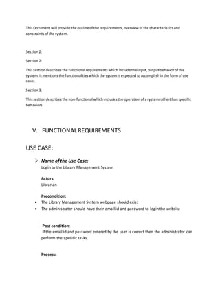 ThisDocumentwill provide the outlineof the requirements,overview of the characteristicsand
constraintsof the system.
Section2:
Section2:
Thissectiondescribesthe functional requirementswhichinclude the input,outputbehaviorof the
system.Itmentionsthe functionalitieswhichthe systemisexpectedtoaccomplishinthe formof use
cases.
Section3:
Thissectiondescribesthe non-functional whichincludesthe operationof asystemratherthanspecific
behaviors.
V. FUNCTIONAL REQUIREMENTS
USE CASE:
 Name of the Use Case:
Login to the Library Management System
Actors:
Librarian
Precondition:
 The Library Management System webpage should exist
 The administrator should have their email id and password to login the website
Post condition:
If the email id and password entered by the user is correct then the administrator can
perform the specific tasks.
Process:
 