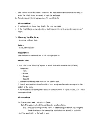 1. The administrator should first enter into the website then the administrator should
enter the email id and password to login the webpage
2. Now the administrator can perform his specific tasks
Alternate Flow:
 If webpage is not found then display the error message
 If the Email id and password entered by the administrator is wrong then admin can’t
log in.
 Name of the Use Case:
Searching a Library Book
Actors:
Users, administrator
Precondition:
The user should be connected to the library’s website.
Process Flow:
1.User selects the ‘Search by’ option in which user selects one of the following
categories:
• Name
• Author
• Subject
• Book Id
2. User enters the required choice in the ‘Search Box’.
3. Search results will consist of the list of links along with labels consisting of further
details of the book.
4. To check the availability of the book as well as number of copies issued, user selects
the required link.
Alternate flow:
3a.If the entered book choice is not found
3a.1. The system will ask the user to enter another choice.
3a.2.a.The user can request the admin to add the required book providing the
book details and the user will be notified as and when it is available
4a. If the availability of the book is zero.
 