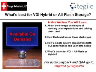 What’s best for VDI Hybrid or All-Flash Storage?
In this Webinar You Will Learn:
1. About the storage challenges of
meeting user expectations and driving
down cost
2. How flash addresses those challenges
3. How a single system can address both
VDI performance and user data needs
4. What’s better for VDI – All-Flash or
Hybrid?
Available On
Demand
For audio playback and Q&A go to:
http://bit.ly/TegileVDI
 