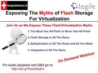 Exposing The Myths of Flash Storage
For Virtualization
Join Us as We Expose These Flash/Virtualization Myths
1. You Must Use All-Flash or Never Use All-Flash
2. Flash Storage is All The Same
3. Deduplication is All The Same and All You Need
4. Integration is All The Same
For audio playback and Q&A go to:
http://bit.ly/FlashMyths
 