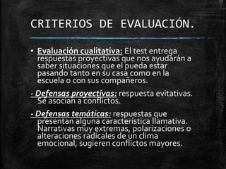 CRITERIOS DE EVALUACIÓN.
▪ Evaluación cualitativa: El test entrega
respuestas proyectivas que nos ayudarán a
saber situaciones que el pueda estar
pasando tanto en su casa como en la
escuela o con sus compañeros.
- Defensas proyectivas: respuesta evitativas.
Se asocian a conflictos.
- Defensas temáticas: respuestas que
presentan alguna característica llamativa.
Narrativas muy extremas, polarizaciones o
alteraciones radicales de un clima
emocional, sugieren conflictos mayores.
 