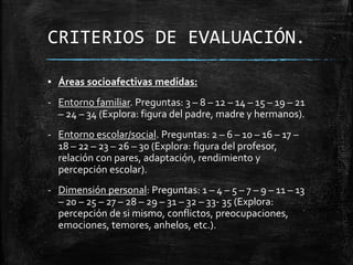 CRITERIOS DE EVALUACIÓN.
▪ Áreas socioafectivas medidas:
- Entorno familiar. Preguntas: 3 – 8 – 12 – 14 – 15 – 19 – 21
– 24 – 34 (Explora: figura del padre, madre y hermanos).
- Entorno escolar/social. Preguntas: 2 – 6 – 10 – 16 – 17 –
18 – 22 – 23 – 26 – 30 (Explora: figura del profesor,
relación con pares, adaptación, rendimiento y
percepción escolar).
- Dimensión personal: Preguntas: 1 – 4 – 5 – 7 – 9 – 11 – 13
– 20 – 25 – 27 – 28 – 29 – 31 – 32 – 33- 35 (Explora:
percepción de si mismo, conflictos, preocupaciones,
emociones, temores, anhelos, etc.).
 
