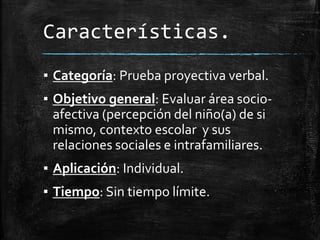Características.
▪ Categoría: Prueba proyectiva verbal.
▪ Objetivo general: Evaluar área socio-
afectiva (percepción del niño(a) de si
mismo, contexto escolar y sus
relaciones sociales e intrafamiliares.
▪ Aplicación: Individual.
▪ Tiempo: Sin tiempo límite.
 