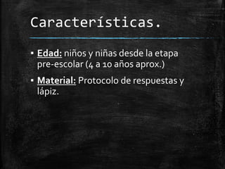 Características.
▪ Edad: niños y niñas desde la etapa
pre-escolar (4 a 10 años aprox.)
▪ Material: Protocolo de respuestas y
lápiz.
 