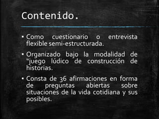 Contenido.
▪ Como cuestionario o entrevista
flexible semi-estructurada.
▪ Organizado bajo la modalidad de
“juego lúdico de construcción de
historias.
▪ Consta de 36 afirmaciones en forma
de preguntas abiertas sobre
situaciones de la vida cotidiana y sus
posibles.
 