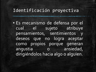 Identificación proyectiva
▪ Es mecanismo de defensa por el
cual el sujeto atribuye
pensamientos, sentimientos y
deseos que no logra aceptar
como propios porque generan
angustia o ansiedad,
dirigiéndolos hacia algo o alguien.
 