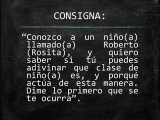 CONSIGNA:
“Conozco a un niño(a)
llamado(a) Roberto
(Rosita), y quiero
saber si tú puedes
adivinar que clase de
niño(a) es, y porqué
actúa de esta manera.
Dime lo primero que se
te ocurra”.
 