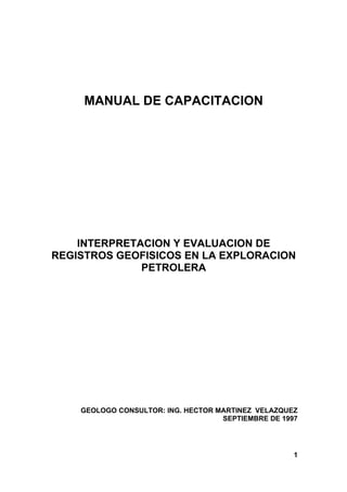 MANUAL DE CAPACITACION
INTERPRETACION Y EVALUACION DE
REGISTROS GEOFISICOS EN LA EXPLORACION
PETROLERA
GEOLOGO CONSULTOR: ING. HECTOR MARTINEZ VELAZQUEZ
SEPTIEMBRE DE 1997
1
 