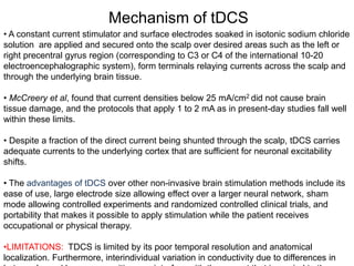 Mechanism of tDCS
• A constant current stimulator and surface electrodes soaked in isotonic sodium chloride
solution are applied and secured onto the scalp over desired areas such as the left or
right precentral gyrus region (corresponding to C3 or C4 of the international 10-20
electroencephalographic system), form terminals relaying currents across the scalp and
through the underlying brain tissue.
• McCreery et al, found that current densities below 25 mA/cm2 did not cause brain
tissue damage, and the protocols that apply 1 to 2 mA as in present-day studies fall well
within these limits.
• Despite a fraction of the direct current being shunted through the scalp, tDCS carries
adequate currents to the underlying cortex that are sufficient for neuronal excitability
shifts.
• The advantages of tDCS over other non-invasive brain stimulation methods include its
ease of use, large electrode size allowing effect over a larger neural network, sham
mode allowing controlled experiments and randomized controlled clinical trials, and
portability that makes it possible to apply stimulation while the patient receives
occupational or physical therapy.
•LIMITATIONS: TDCS is limited by its poor temporal resolution and anatomical
localization. Furthermore, interindividual variation in conductivity due to differences in
 