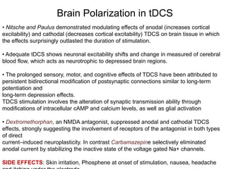 Brain Polarization in tDCS
• Nitsche and Paulus demonstrated modulating effects of anodal (increases cortical
excitability) and cathodal (decreases cortical excitability) TDCS on brain tissue in which
the effects surprisingly outlasted the duration of stimulation.
• Adequate tDCS shows neuronal excitability shifts and change in measured of cerebral
blood flow, which acts as neurotrophic to depressed brain regions.
• The prolonged sensory, motor, and cognitive effects of TDCS have been attributed to
persistent bidirectional modification of postsynaptic connections similar to long-term
potentiation and
long-term depression effects.
TDCS stimulation involves the alteration of synaptic transmission ability through
modifications of intracellular cAMP and calcium levels, as well as glial activation
• Dextromethorphan, an NMDA antagonist, suppressed anodal and cathodal TDCS
effects, strongly suggesting the involvement of receptors of the antagonist in both types
of direct
current–induced neuroplasticity. In contrast Carbamazepine selectively eliminated
anodal current by stabilizing the inactive state of the voltage gated Na+ channels.
SIDE EFFECTS: Skin irritation, Phosphene at onset of stimulation, nausea, headache
 
