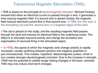 Transcranial Magnetic Stimulation (TMS)
• TMS is based on the principle of electromagnetic induction. Michael Faraday
showed that when an electrical current is passed through a wire, it generates a
time-varying magnetic field. If a second wire is placed nearby, the magnetic
field induces electrical current flow in that second wire. In TMS, the ‘first wire’ is
the stimulating coil and the ‘second wire’ is a targeted region of the brain.
• The coil is placed on the scalp, and the resulting magnetic field passes
through the skull and induces an electrical field in the underlying cortex. The
effect is to stimulate neuronal activity and change the excitation and
organisation of neuronal firing in the stimulated region.
• In rTMS, the speed at which the magnetic coils change polarity is rapidly
increased, usually switching between positive and negative polarities in
just microseconds. This creates “repetitive” electromagnetic pulses, which in
turn creates stronger electromagnetic induction. Due to the increase in strength,
rTMS has the potential to solidify longer lasting changes in the brain, whereby
TMS may only induce short-term changes.
 