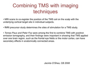 Combining TMS with imaging
techniques
• MRI scans to co-register the position of the TMS coil on the scalp with the
underlying cortical target site in individual subjects.
• fMRI precursor study determines the sites of stimulation for a TMS study.
• Tomas Paus and Peter Fox were among the first to combine TMS with positron
emission tomography, and their findings were important in showing that TMS applied
over one brain region, such as the frontal eye fields or the motor cortex, can have
secondary effects in anatomically connected areas.
Jacinta O’Shea, CB 2008
 