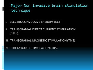 Major Non Invasive brain stimulation
technique
i. ELECTROCONVULSIVE THERAPY (ECT)
ii. TRANSCRANIAL DIRECT CURRENT STIMULATION
(tDCS)
iii. TRANSCRANIAL MAGNETIC STIMULATION (TMS)
iv. THETA BURST STIMULATION (TBS)
 