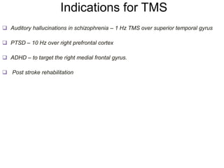 Indications for TMS
 Auditory hallucinations in schizophrenia – 1 Hz TMS over superior temporal gyrus
 PTSD – 10 Hz over right prefrontal cortex
 ADHD – to target the right medial frontal gyrus.
 Post stroke rehabilitation
 