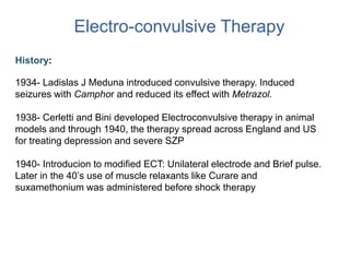Electro-convulsive Therapy
History:
1934- Ladislas J Meduna introduced convulsive therapy. Induced
seizures with Camphor and reduced its effect with Metrazol.
1938- Cerletti and Bini developed Electroconvulsive therapy in animal
models and through 1940, the therapy spread across England and US
for treating depression and severe SZP
1940- Introducion to modified ECT: Unilateral electrode and Brief pulse.
Later in the 40’s use of muscle relaxants like Curare and
suxamethonium was administered before shock therapy
 