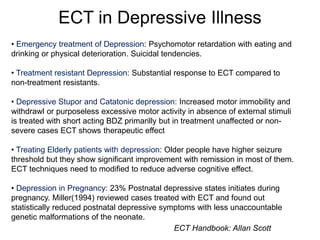 ECT in Depressive Illness
• Emergency treatment of Depression: Psychomotor retardation with eating and
drinking or physical deterioration. Suicidal tendencies.
• Treatment resistant Depression: Substantial response to ECT compared to
non-treatment resistants.
• Depressive Stupor and Catatonic depression: Increased motor immobility and
withdrawl or purposeless excessive motor activity in absence of external stimuli
is treated with short acting BDZ primarilly but in treatment unaffected or non-
severe cases ECT shows therapeutic effect
• Treating Elderly patients with depression: Older people have higher seizure
threshold but they show significant improvement with remission in most of them.
ECT techniques need to modified to reduce adverse cognitive effect.
• Depression in Pregnancy: 23% Postnatal depressive states initiates during
pregnancy. Miller(1994) reviewed cases treated with ECT and found out
statistically reduced postnatal depressive symptoms with less unaccountable
genetic malformations of the neonate.
ECT Handbook: Allan Scott
 