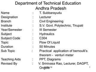 9C304.19 1
Department of Technical Education
Andhra Pradesh
Name : T. Subbarayudu
Designation : Lecturer
Branch : Civil Engineering
Institute : S.V. Govt. Polytechnic, Tirupati
Year/Semester : III Semester
Subject : Hydraulics
Subject Code : C304
Topic : Flow Of Liquid
Duration : 50 Minutes
Sub Topic : Practical application of bernoulli’s
theorem - venturi meter
Teaching Aids : PPT, Diagrams
Revised By : V. Srinivasa Rao, Lecturer, DAGPT,
Ongole
 