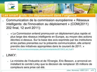 www.adec.fr
Technologies de l’information et développement durable
Les smart grids: Un déploiement dans l’urgence
Communication de la commission européenne « Réseaux
intelligents: de l'innovation au déploiement » (COM(2011)
202 final, 12 avril 2011):
« La Commission entend promouvoir un déploiement plus rapide et
plus large des réseaux intelligents en Europe, au moyen des actions
décrites ci-dessus. Sur la base des avis exprimés par les institutions
et les parties prenantes sur la présente communication, elle entend
prendre des initiatives appropriées dans le courant de 2011. »
(source: http://ec.europa.eu/energy/gas_electricity/smartgrids/doc/20110412_act_fr.pdf )
LINKY:
Le ministre de l’Industrie et de l’Energie, Eric Besson, a annoncé en
installant le comité Linky que la décision de remplacer 35 millions de
compteurs sera prise cet été.
Julien Monereau - ADEC 2011 p.10
 