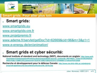 www.adec.fr
Technologies de l’information et développement durable
Smart grids: Pour aller plus loin
Smart grids:
www.smartgrids.eu
www.smartgrids-cre.fr
www.projetpremio.fr
www.ademe.fr/servlet/getDoc?id=62669&cid=96&m=3&p1=1
www.e-energy.de/en/animation/
.
Smart grids et cyber sécurité:
National Institute of standard and technology (NIST), documents en anglais: http://www.ardi-
rhonealpes.fr/web/guest/publications-electronique/detail/-/journal_content/56_INSTANCE_T7Ow/10136/254263/0-
ARDI-PUBLI-TEMPLATE;jsessionid=7E247871DBCF2BA23CC01C13F996B073?refererPlid=25520
Recherche et développement pour la défense Canada: http://www.css.drdc-rddc.gc.ca/pstp/proj-
prop/call-appel/security-securite/security-securite_02-fra.asp
Julien Monereau - ADEC 2011 p.12
 