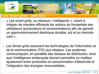 www.adec.fr
Technologies de l’information et développement durable
Les Smart grids: Définition
« Les smart grids, ou réseaux « intelligents », visent à
intégrer de manière efficiente les actions de l'ensemble des
utilisateurs (producteurs et consommateurs) afin de garantir
un approvisionnement électrique durable, sûr et au moindre
coût ».
Les Smart grids associent les technologies de l’information et
de la communication (TIC) aux réseaux. Les systèmes
communiquant, en parallèle des réseaux de distribution, ainsi
que l’intelligence embarquée doivent permettre un meilleur
ajustement entre production et consommation d’électricité et
l’intégration des énergies renouvelables.
Julien Monereau - ADEC 2011 p.3
 