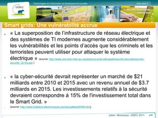www.adec.fr
Technologies de l’information et développement durable
Smart grids: Une vulnérabilité accrue
Julien Monereau - ADEC 2011 p.6
« La superposition de l’infrastructure de réseau électrique et
des systèmes de TI modernes augmente considérablement
les vulnérabilités et les points d’accès que les criminels et les
terroristes peuvent utiliser pour attaquer le système
électrique » (source: http://www.css.drdc-rddc.gc.ca/pstp/proj-prop/call-appel/security-securite/security-
securite_02-fra.asp )
« la cyber-sécurité devrait représenter un marché de $21
milliards entre 2010 et 2015 avec un revenu annuel de $3.7
milliards en 2015. Les investissements relatifs à la sécurité
devraient correspondre à 15% de l'investissement total dans
le Smart Grid. »
(source: http://www.bulletins-electroniques.com/actualites/64468.htm)
 