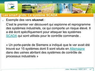 www.adec.fr
Technologies de l’information et développement durable
Les smart grids: Le système SCADA
Exemple des vers stuxnet :
C'est le premier ver découvert qui espionne et reprogramme
des systèmes industriels, ce qui comporte un risque élevé. Il
a été écrit spécifiquement pour attaquer les systèmes
SCADA qui sont utilisés pour le contrôle commande .
« Un porte-parole de Siemens a indiqué que le ver avait été
trouvé sur 15 systèmes dont 5 sont situés en Allemagne
dans des usines abritant des systèmes de contrôle de
processus industriels »
Julien Monereau - ADEC 2011 p.7
 