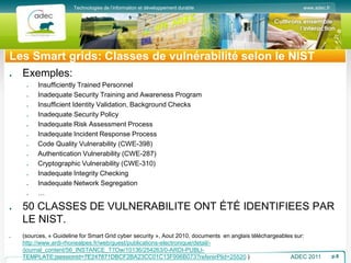www.adec.fr
Technologies de l’information et développement durable
Les Smart grids: Classes de vulnérabilité selon le NIST
Exemples:
Insufficiently Trained Personnel
Inadequate Security Training and Awareness Program
Insufficient Identity Validation, Background Checks
Inadequate Security Policy
Inadequate Risk Assessment Process
Inadequate Incident Response Process
Code Quality Vulnerability (CWE-398)
Authentication Vulnerability (CWE-287)
Cryptographic Vulnerability (CWE-310)
Inadequate Integrity Checking
Inadequate Network Segregation
…
50 CLASSES DE VULNERABILITE ONT ÉTÉ IDENTIFIEES PAR
LE NIST.
(sources, « Guideline for Smart Grid cyber security », Aout 2010, documents en anglais téléchargeables sur:
http://www.ardi-rhonealpes.fr/web/guest/publications-electronique/detail/-
/journal_content/56_INSTANCE_T7Ow/10136/254263/0-ARDI-PUBLI-
TEMPLATE;jsessionid=7E247871DBCF2BA23CC01C13F996B073?refererPlid=25520 ) ADEC 2011 p.8
 