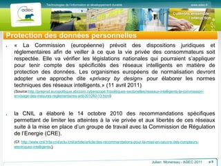 www.adec.fr
Technologies de l’information et développement durable
Protection des données personnelles
« La Commission (européenne) prévoit des dispositions juridiques et
réglementaires afin de veiller à ce que la vie privée des consommateurs soit
respectée. Elle va vérifier les législations nationales qui pourraient s’appliquer
pour tenir compte des spécificités des réseaux intelligents en matière de
protection des données. Les organismes européens de normalisation devront
adopter une approche dite «privacy by design» pour élaborer les normes
techniques des réseaux intelligents.» (11 avril 2011)
(Source:http://preprod.europolitique.abccom.cyberscope.fr/politiques-sectorielles/reseaux-intelligents-la-commission-
envisage-des-mesures-reglementaires-artb301040-13.html)
la CNIL a élaboré le 14 octobre 2010 des recommandations spécifiques
permettant de limiter les atteintes à la vie privée et aux libertés de ces réseaux
suite à la mise en place d’un groupe de travail avec la Commission de Régulation
de l’Energie (CRE).
(Cf. http://www.cnil.fr/la-cnil/actu-cnil/article/article/des-recommandations-pour-la-mise-en-oeuvre-des-compteurs-
electriques-intelligents/)
Julien Monereau - ADEC 2011 p.9
 