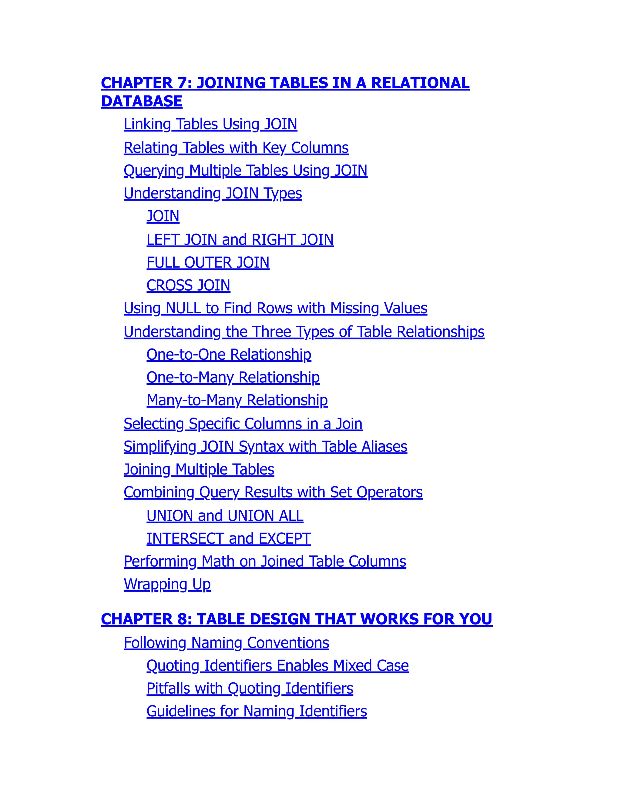 CHAPTER 7: JOINING TABLES IN A RELATIONAL
DATABASE
Linking Tables Using JOIN
Relating Tables with Key Columns
Querying Multiple Tables Using JOIN
Understanding JOIN Types
JOIN
LEFT JOIN and RIGHT JOIN
FULL OUTER JOIN
CROSS JOIN
Using NULL to Find Rows with Missing Values
Understanding the Three Types of Table Relationships
One-to-One Relationship
One-to-Many Relationship
Many-to-Many Relationship
Selecting Specific Columns in a Join
Simplifying JOIN Syntax with Table Aliases
Joining Multiple Tables
Combining Query Results with Set Operators
UNION and UNION ALL
INTERSECT and EXCEPT
Performing Math on Joined Table Columns
Wrapping Up
CHAPTER 8: TABLE DESIGN THAT WORKS FOR YOU
Following Naming Conventions
Quoting Identifiers Enables Mixed Case
Pitfalls with Quoting Identifiers
Guidelines for Naming Identifiers
 