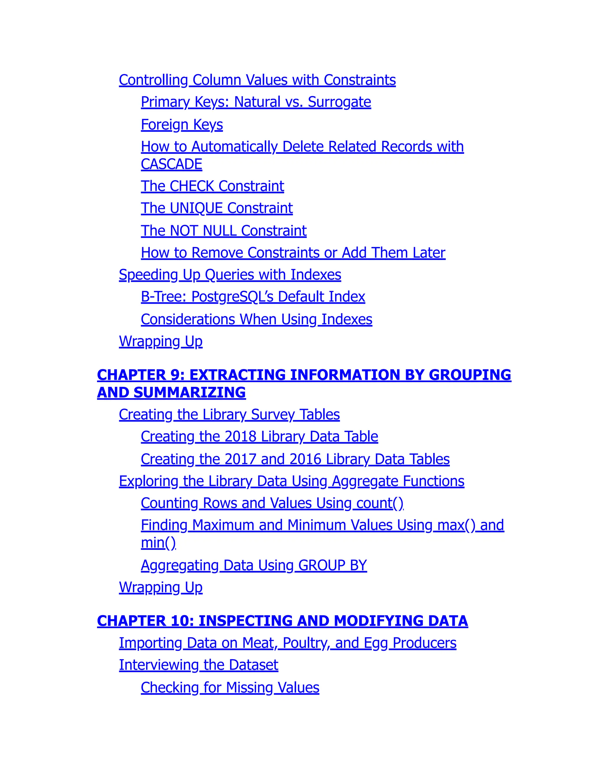 Controlling Column Values with Constraints
Primary Keys: Natural vs. Surrogate
Foreign Keys
How to Automatically Delete Related Records with
CASCADE
The CHECK Constraint
The UNIQUE Constraint
The NOT NULL Constraint
How to Remove Constraints or Add Them Later
Speeding Up Queries with Indexes
B-Tree: PostgreSQL’s Default Index
Considerations When Using Indexes
Wrapping Up
CHAPTER 9: EXTRACTING INFORMATION BY GROUPING
AND SUMMARIZING
Creating the Library Survey Tables
Creating the 2018 Library Data Table
Creating the 2017 and 2016 Library Data Tables
Exploring the Library Data Using Aggregate Functions
Counting Rows and Values Using count()
Finding Maximum and Minimum Values Using max() and
min()
Aggregating Data Using GROUP BY
Wrapping Up
CHAPTER 10: INSPECTING AND MODIFYING DATA
Importing Data on Meat, Poultry, and Egg Producers
Interviewing the Dataset
Checking for Missing Values
 