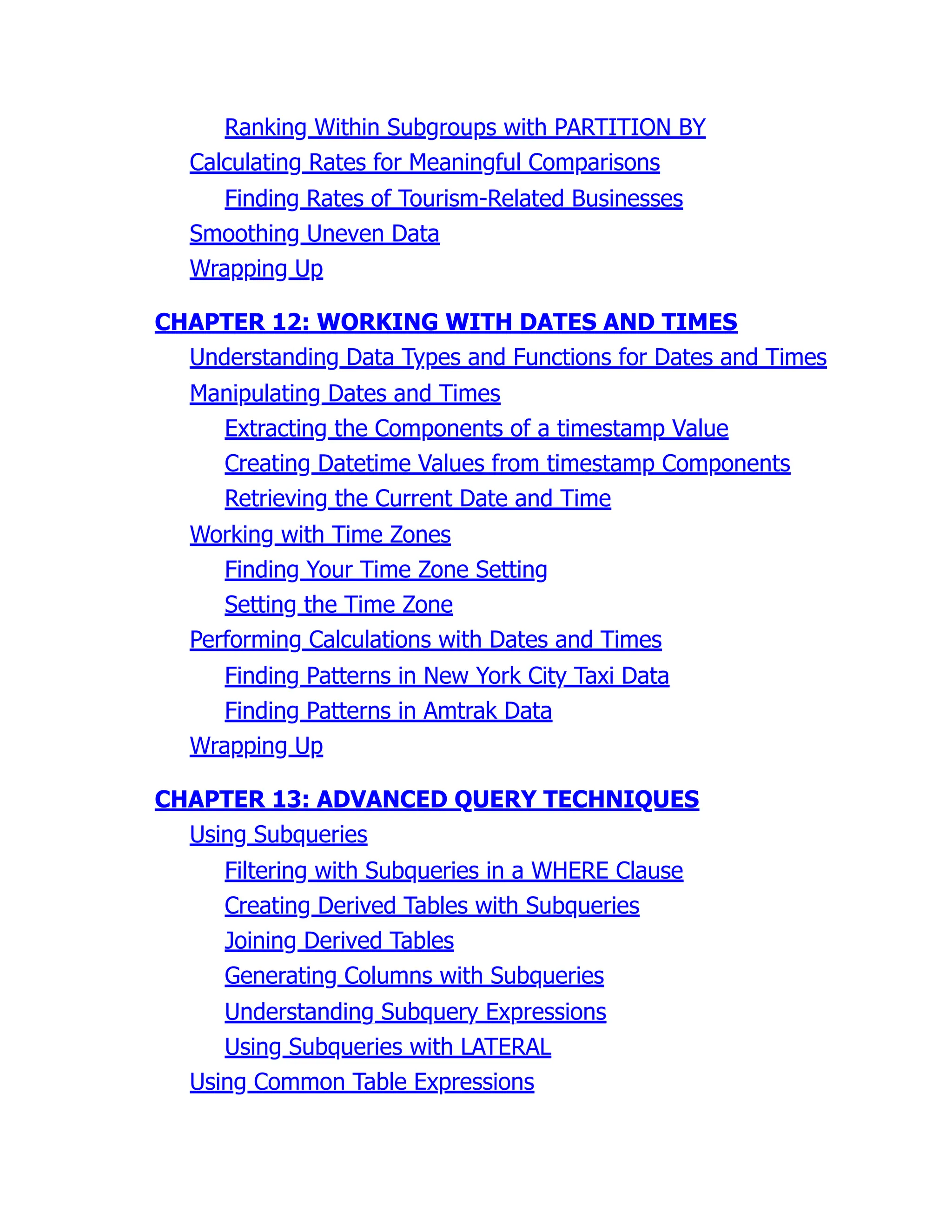 Ranking Within Subgroups with PARTITION BY
Calculating Rates for Meaningful Comparisons
Finding Rates of Tourism-Related Businesses
Smoothing Uneven Data
Wrapping Up
CHAPTER 12: WORKING WITH DATES AND TIMES
Understanding Data Types and Functions for Dates and Times
Manipulating Dates and Times
Extracting the Components of a timestamp Value
Creating Datetime Values from timestamp Components
Retrieving the Current Date and Time
Working with Time Zones
Finding Your Time Zone Setting
Setting the Time Zone
Performing Calculations with Dates and Times
Finding Patterns in New York City Taxi Data
Finding Patterns in Amtrak Data
Wrapping Up
CHAPTER 13: ADVANCED QUERY TECHNIQUES
Using Subqueries
Filtering with Subqueries in a WHERE Clause
Creating Derived Tables with Subqueries
Joining Derived Tables
Generating Columns with Subqueries
Understanding Subquery Expressions
Using Subqueries with LATERAL
Using Common Table Expressions
 
