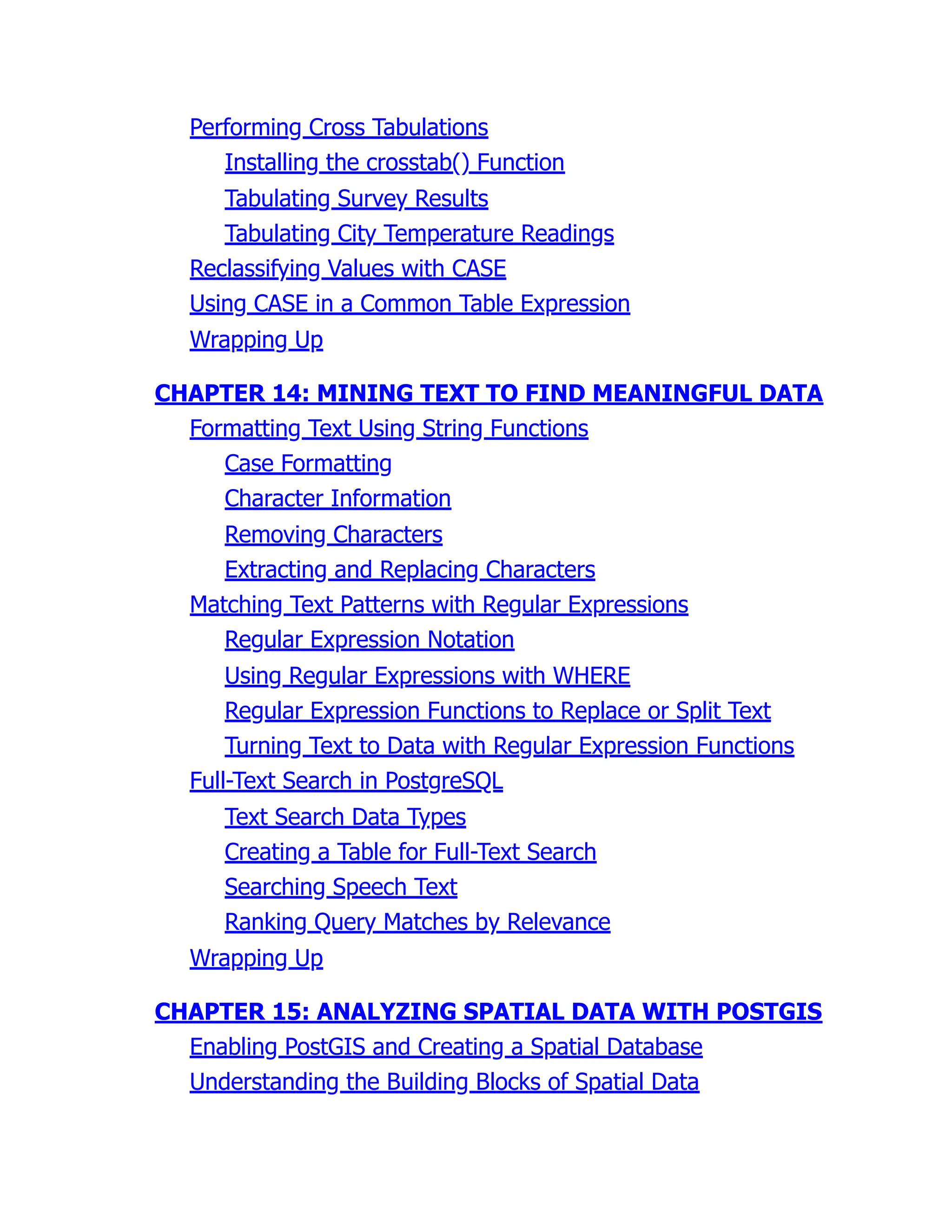 Performing Cross Tabulations
Installing the crosstab() Function
Tabulating Survey Results
Tabulating City Temperature Readings
Reclassifying Values with CASE
Using CASE in a Common Table Expression
Wrapping Up
CHAPTER 14: MINING TEXT TO FIND MEANINGFUL DATA
Formatting Text Using String Functions
Case Formatting
Character Information
Removing Characters
Extracting and Replacing Characters
Matching Text Patterns with Regular Expressions
Regular Expression Notation
Using Regular Expressions with WHERE
Regular Expression Functions to Replace or Split Text
Turning Text to Data with Regular Expression Functions
Full-Text Search in PostgreSQL
Text Search Data Types
Creating a Table for Full-Text Search
Searching Speech Text
Ranking Query Matches by Relevance
Wrapping Up
CHAPTER 15: ANALYZING SPATIAL DATA WITH POSTGIS
Enabling PostGIS and Creating a Spatial Database
Understanding the Building Blocks of Spatial Data
 