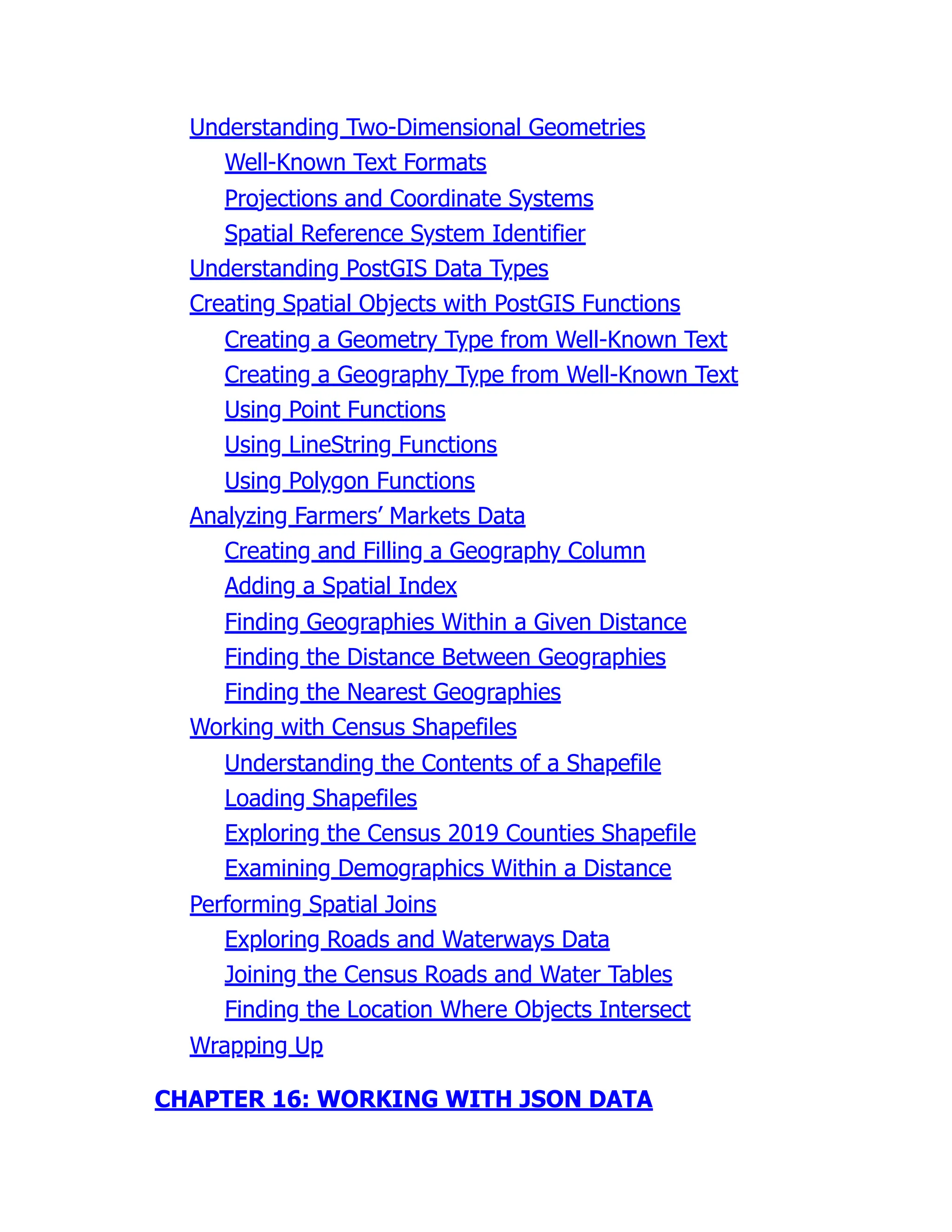 Understanding Two-Dimensional Geometries
Well-Known Text Formats
Projections and Coordinate Systems
Spatial Reference System Identifier
Understanding PostGIS Data Types
Creating Spatial Objects with PostGIS Functions
Creating a Geometry Type from Well-Known Text
Creating a Geography Type from Well-Known Text
Using Point Functions
Using LineString Functions
Using Polygon Functions
Analyzing Farmers’ Markets Data
Creating and Filling a Geography Column
Adding a Spatial Index
Finding Geographies Within a Given Distance
Finding the Distance Between Geographies
Finding the Nearest Geographies
Working with Census Shapefiles
Understanding the Contents of a Shapefile
Loading Shapefiles
Exploring the Census 2019 Counties Shapefile
Examining Demographics Within a Distance
Performing Spatial Joins
Exploring Roads and Waterways Data
Joining the Census Roads and Water Tables
Finding the Location Where Objects Intersect
Wrapping Up
CHAPTER 16: WORKING WITH JSON DATA
 