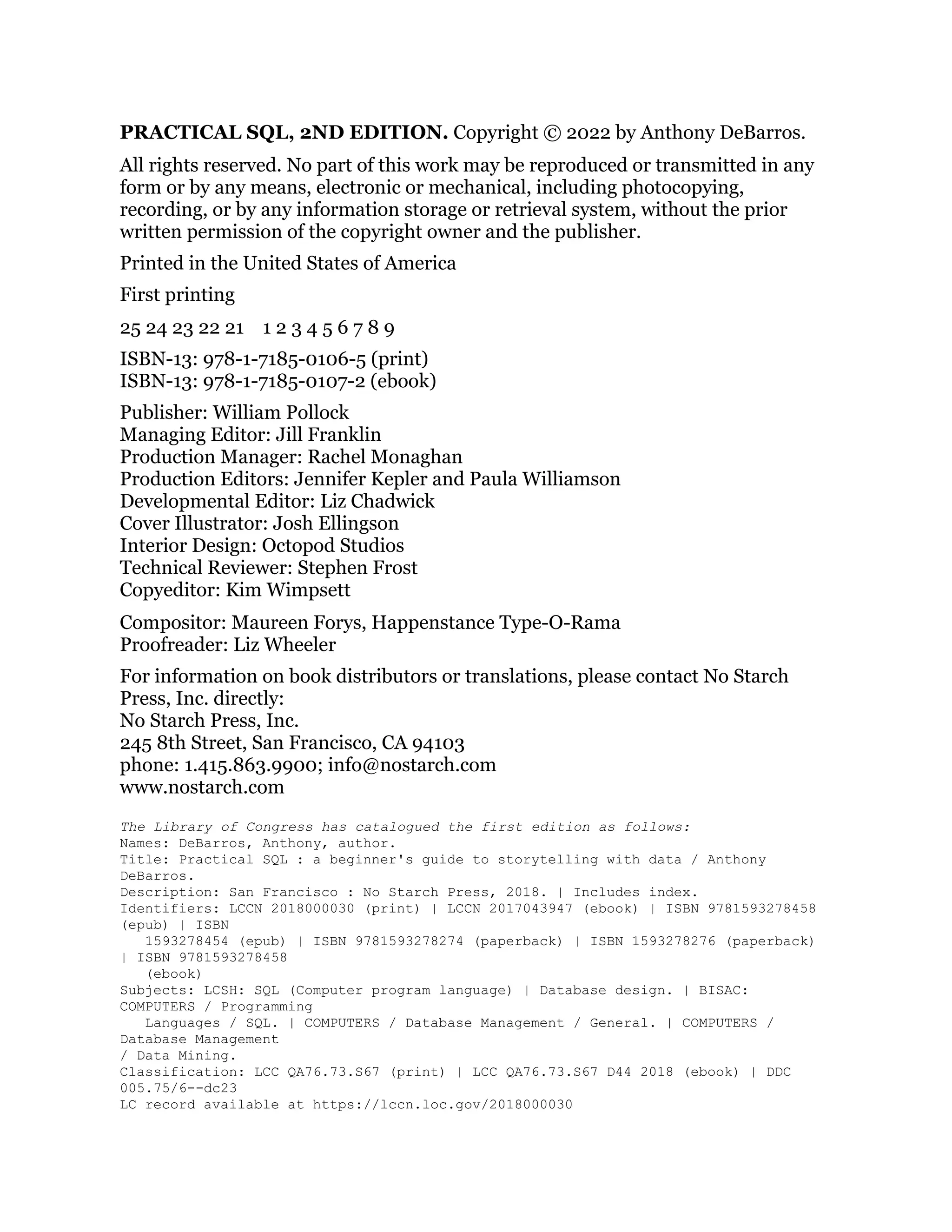 PRACTICAL SQL, 2ND EDITION. Copyright © 2022 by Anthony DeBarros.
All rights reserved. No part of this work may be reproduced or transmitted in any
form or by any means, electronic or mechanical, including photocopying,
recording, or by any information storage or retrieval system, without the prior
written permission of the copyright owner and the publisher.
Printed in the United States of America
First printing
25 24 23 22 21 1 2 3 4 5 6 7 8 9
ISBN-13: 978-1-7185-0106-5 (print)
ISBN-13: 978-1-7185-0107-2 (ebook)
Publisher: William Pollock
Managing Editor: Jill Franklin
Production Manager: Rachel Monaghan
Production Editors: Jennifer Kepler and Paula Williamson
Developmental Editor: Liz Chadwick
Cover Illustrator: Josh Ellingson
Interior Design: Octopod Studios
Technical Reviewer: Stephen Frost
Copyeditor: Kim Wimpsett
Compositor: Maureen Forys, Happenstance Type-O-Rama
Proofreader: Liz Wheeler
For information on book distributors or translations, please contact No Starch
Press, Inc. directly:
No Starch Press, Inc.
245 8th Street, San Francisco, CA 94103
phone: 1.415.863.9900; info@nostarch.com
www.nostarch.com
The Library of Congress has catalogued the first edition as follows:
Names: DeBarros, Anthony, author.
Title: Practical SQL : a beginner's guide to storytelling with data / Anthony
DeBarros.
Description: San Francisco : No Starch Press, 2018. | Includes index.
Identifiers: LCCN 2018000030 (print) | LCCN 2017043947 (ebook) | ISBN 9781593278458
(epub) | ISBN
1593278454 (epub) | ISBN 9781593278274 (paperback) | ISBN 1593278276 (paperback)
| ISBN 9781593278458
(ebook)
Subjects: LCSH: SQL (Computer program language) | Database design. | BISAC:
COMPUTERS / Programming
Languages / SQL. | COMPUTERS / Database Management / General. | COMPUTERS /
Database Management
/ Data Mining.
Classification: LCC QA76.73.S67 (print) | LCC QA76.73.S67 D44 2018 (ebook) | DDC
005.75/6--dc23
LC record available at https://lccn.loc.gov/2018000030
 