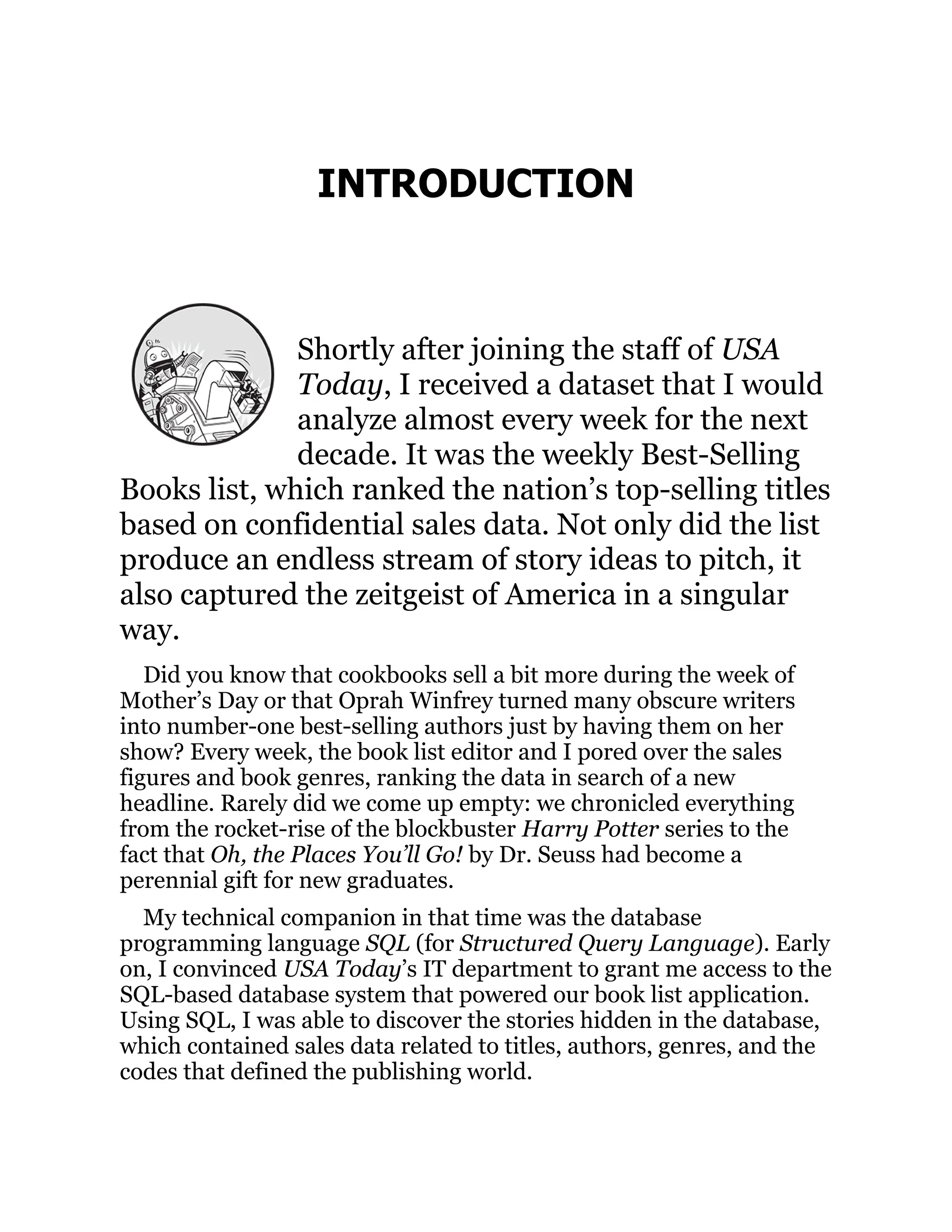 INTRODUCTION
Shortly after joining the staff of USA
Today, I received a dataset that I would
analyze almost every week for the next
decade. It was the weekly Best-Selling
Books list, which ranked the nation’s top-selling titles
based on confidential sales data. Not only did the list
produce an endless stream of story ideas to pitch, it
also captured the zeitgeist of America in a singular
way.
Did you know that cookbooks sell a bit more during the week of
Mother’s Day or that Oprah Winfrey turned many obscure writers
into number-one best-selling authors just by having them on her
show? Every week, the book list editor and I pored over the sales
figures and book genres, ranking the data in search of a new
headline. Rarely did we come up empty: we chronicled everything
from the rocket-rise of the blockbuster Harry Potter series to the
fact that Oh, the Places You’ll Go! by Dr. Seuss had become a
perennial gift for new graduates.
My technical companion in that time was the database
programming language SQL (for Structured Query Language). Early
on, I convinced USA Today’s IT department to grant me access to the
SQL-based database system that powered our book list application.
Using SQL, I was able to discover the stories hidden in the database,
which contained sales data related to titles, authors, genres, and the
codes that defined the publishing world.
 
