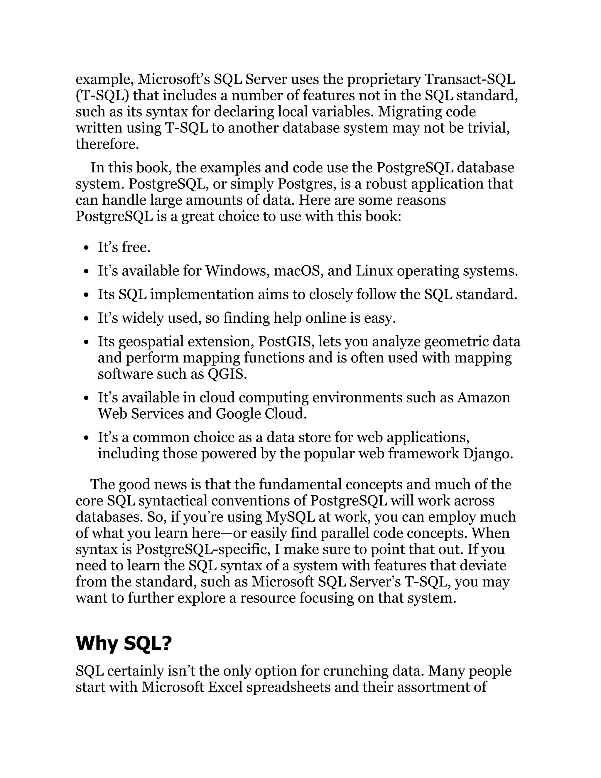 example, Microsoft’s SQL Server uses the proprietary Transact-SQL
(T-SQL) that includes a number of features not in the SQL standard,
such as its syntax for declaring local variables. Migrating code
written using T-SQL to another database system may not be trivial,
therefore.
In this book, the examples and code use the PostgreSQL database
system. PostgreSQL, or simply Postgres, is a robust application that
can handle large amounts of data. Here are some reasons
PostgreSQL is a great choice to use with this book:
It’s free.
It’s available for Windows, macOS, and Linux operating systems.
Its SQL implementation aims to closely follow the SQL standard.
It’s widely used, so finding help online is easy.
Its geospatial extension, PostGIS, lets you analyze geometric data
and perform mapping functions and is often used with mapping
software such as QGIS.
It’s available in cloud computing environments such as Amazon
Web Services and Google Cloud.
It’s a common choice as a data store for web applications,
including those powered by the popular web framework Django.
The good news is that the fundamental concepts and much of the
core SQL syntactical conventions of PostgreSQL will work across
databases. So, if you’re using MySQL at work, you can employ much
of what you learn here—or easily find parallel code concepts. When
syntax is PostgreSQL-specific, I make sure to point that out. If you
need to learn the SQL syntax of a system with features that deviate
from the standard, such as Microsoft SQL Server’s T-SQL, you may
want to further explore a resource focusing on that system.
Why SQL?
SQL certainly isn’t the only option for crunching data. Many people
start with Microsoft Excel spreadsheets and their assortment of
 