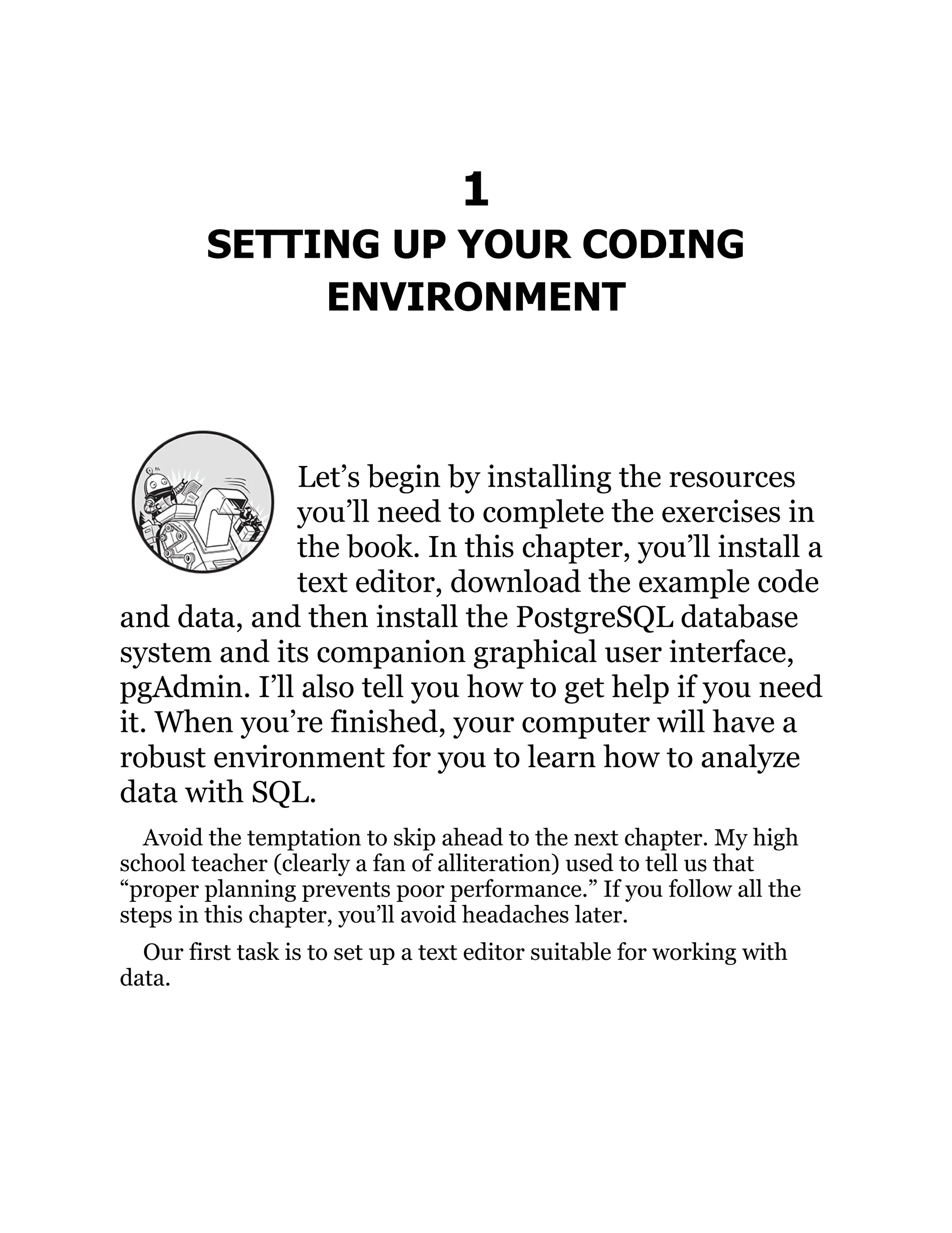 1
SETTING UP YOUR CODING
ENVIRONMENT
Let’s begin by installing the resources
you’ll need to complete the exercises in
the book. In this chapter, you’ll install a
text editor, download the example code
and data, and then install the PostgreSQL database
system and its companion graphical user interface,
pgAdmin. I’ll also tell you how to get help if you need
it. When you’re finished, your computer will have a
robust environment for you to learn how to analyze
data with SQL.
Avoid the temptation to skip ahead to the next chapter. My high
school teacher (clearly a fan of alliteration) used to tell us that
“proper planning prevents poor performance.” If you follow all the
steps in this chapter, you’ll avoid headaches later.
Our first task is to set up a text editor suitable for working with
data.
 