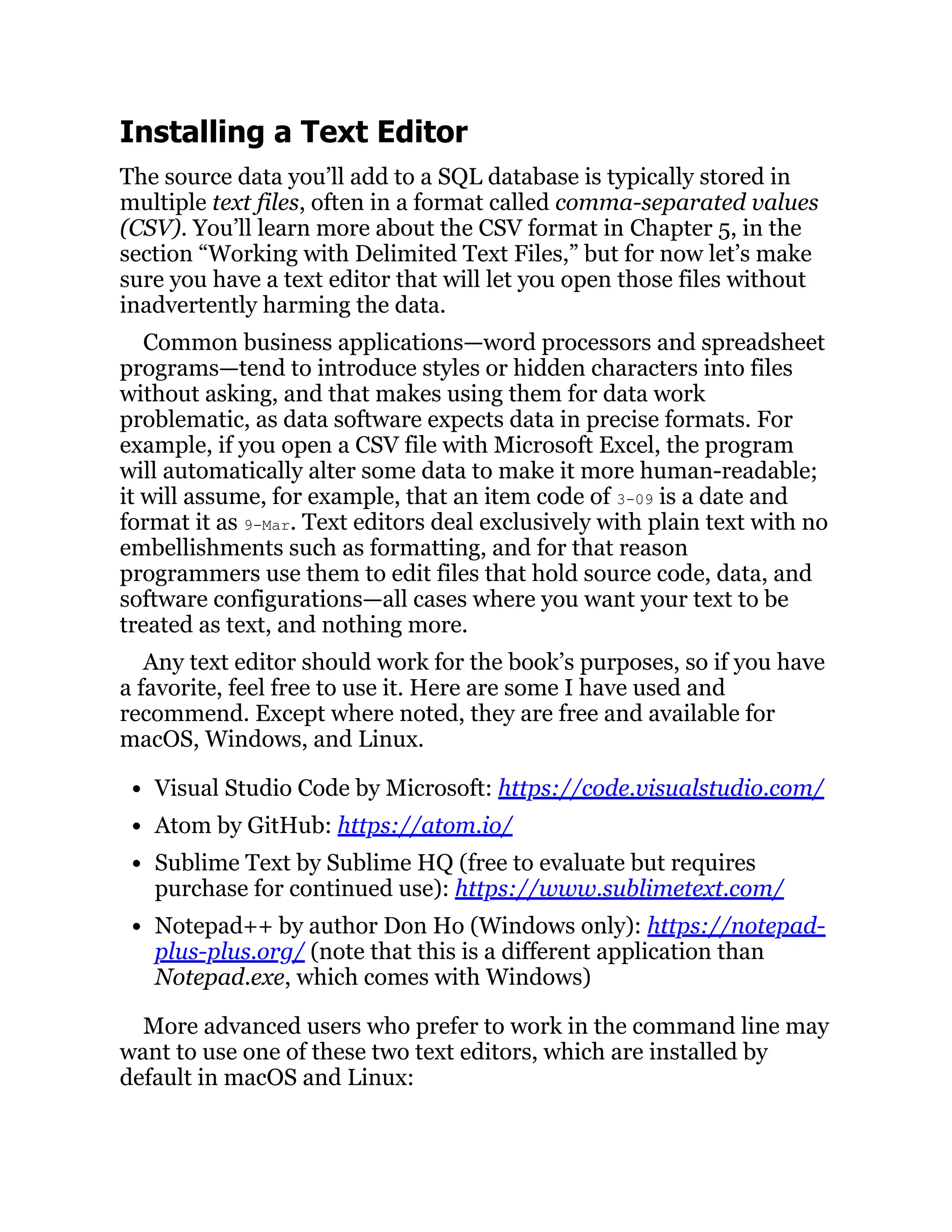 Installing a Text Editor
The source data you’ll add to a SQL database is typically stored in
multiple text files, often in a format called comma-separated values
(CSV). You’ll learn more about the CSV format in Chapter 5, in the
section “Working with Delimited Text Files,” but for now let’s make
sure you have a text editor that will let you open those files without
inadvertently harming the data.
Common business applications—word processors and spreadsheet
programs—tend to introduce styles or hidden characters into files
without asking, and that makes using them for data work
problematic, as data software expects data in precise formats. For
example, if you open a CSV file with Microsoft Excel, the program
will automatically alter some data to make it more human-readable;
it will assume, for example, that an item code of 3-09 is a date and
format it as 9-Mar. Text editors deal exclusively with plain text with no
embellishments such as formatting, and for that reason
programmers use them to edit files that hold source code, data, and
software configurations—all cases where you want your text to be
treated as text, and nothing more.
Any text editor should work for the book’s purposes, so if you have
a favorite, feel free to use it. Here are some I have used and
recommend. Except where noted, they are free and available for
macOS, Windows, and Linux.
Visual Studio Code by Microsoft: https://code.visualstudio.com/
Atom by GitHub: https://atom.io/
Sublime Text by Sublime HQ (free to evaluate but requires
purchase for continued use): https://www.sublimetext.com/
Notepad++ by author Don Ho (Windows only): https://notepad-
plus-plus.org/ (note that this is a different application than
Notepad.exe, which comes with Windows)
More advanced users who prefer to work in the command line may
want to use one of these two text editors, which are installed by
default in macOS and Linux:
 