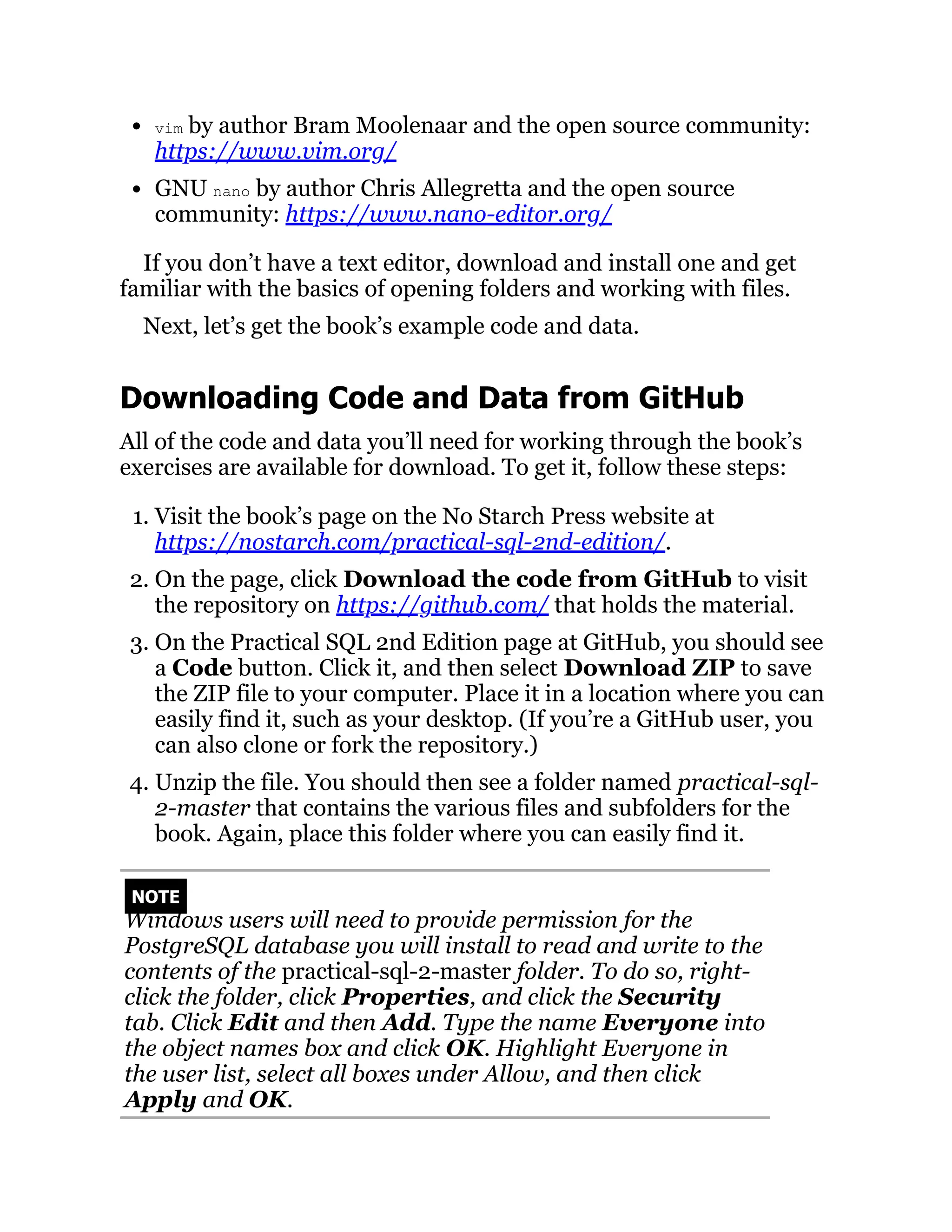 vim by author Bram Moolenaar and the open source community:
https://www.vim.org/
GNU nano by author Chris Allegretta and the open source
community: https://www.nano-editor.org/
If you don’t have a text editor, download and install one and get
familiar with the basics of opening folders and working with files.
Next, let’s get the book’s example code and data.
Downloading Code and Data from GitHub
All of the code and data you’ll need for working through the book’s
exercises are available for download. To get it, follow these steps:
1. Visit the book’s page on the No Starch Press website at
https://nostarch.com/practical-sql-2nd-edition/.
2. On the page, click Download the code from GitHub to visit
the repository on https://github.com/ that holds the material.
3. On the Practical SQL 2nd Edition page at GitHub, you should see
a Code button. Click it, and then select Download ZIP to save
the ZIP file to your computer. Place it in a location where you can
easily find it, such as your desktop. (If you’re a GitHub user, you
can also clone or fork the repository.)
4. Unzip the file. You should then see a folder named practical-sql-
2-master that contains the various files and subfolders for the
book. Again, place this folder where you can easily find it.
NOTE
Windows users will need to provide permission for the
PostgreSQL database you will install to read and write to the
contents of the practical-sql-2-master folder. To do so, right-
click the folder, click Properties, and click the Security
tab. Click Edit and then Add. Type the name Everyone into
the object names box and click OK. Highlight Everyone in
the user list, select all boxes under Allow, and then click
Apply and OK.
 