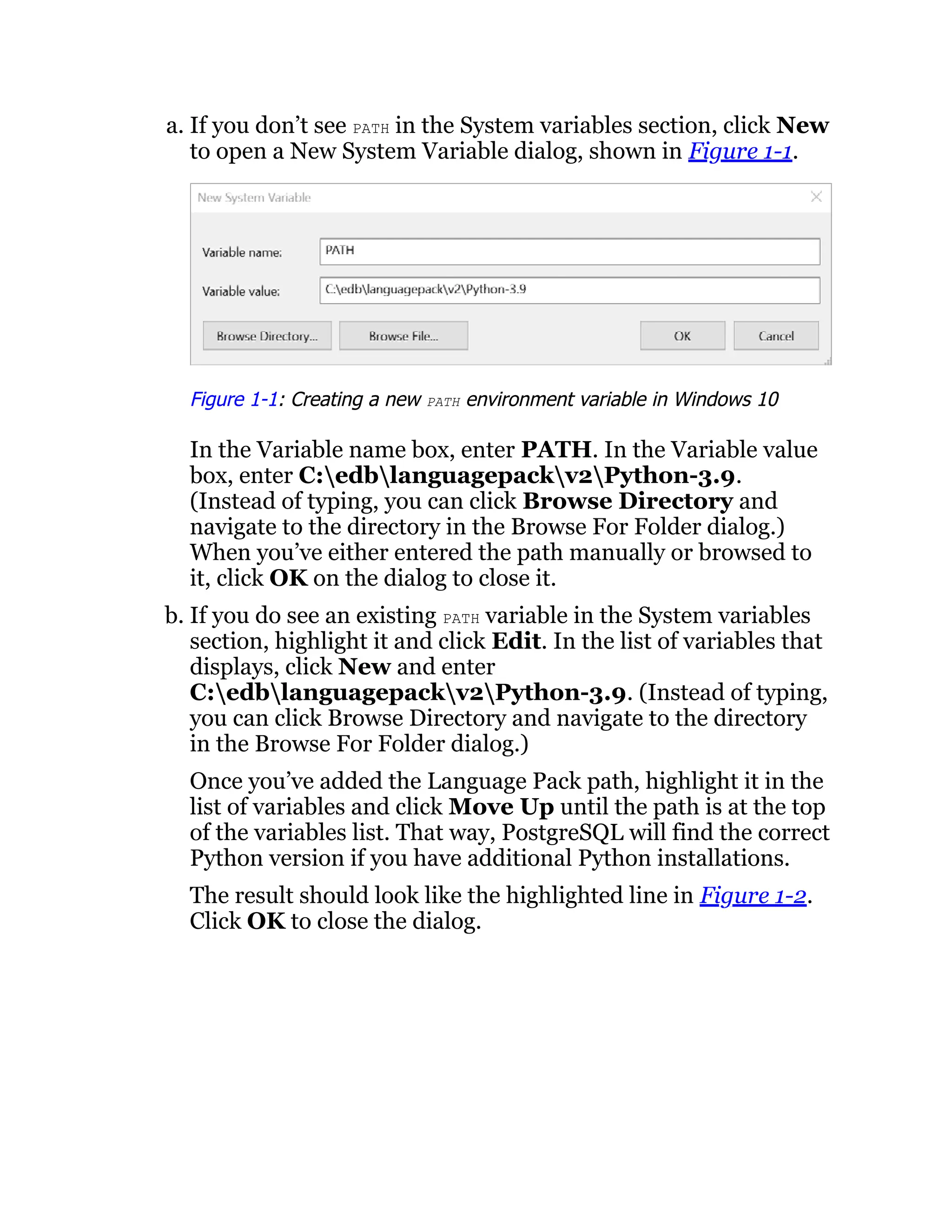 a. If you don’t see PATH in the System variables section, click New
to open a New System Variable dialog, shown in Figure 1-1.
Figure 1-1: Creating a new PATH environment variable in Windows 10
In the Variable name box, enter PATH. In the Variable value
box, enter C:edblanguagepackv2Python-3.9.
(Instead of typing, you can click Browse Directory and
navigate to the directory in the Browse For Folder dialog.)
When you’ve either entered the path manually or browsed to
it, click OK on the dialog to close it.
b. If you do see an existing PATH variable in the System variables
section, highlight it and click Edit. In the list of variables that
displays, click New and enter
C:edblanguagepackv2Python-3.9. (Instead of typing,
you can click Browse Directory and navigate to the directory
in the Browse For Folder dialog.)
Once you’ve added the Language Pack path, highlight it in the
list of variables and click Move Up until the path is at the top
of the variables list. That way, PostgreSQL will find the correct
Python version if you have additional Python installations.
The result should look like the highlighted line in Figure 1-2.
Click OK to close the dialog.
 