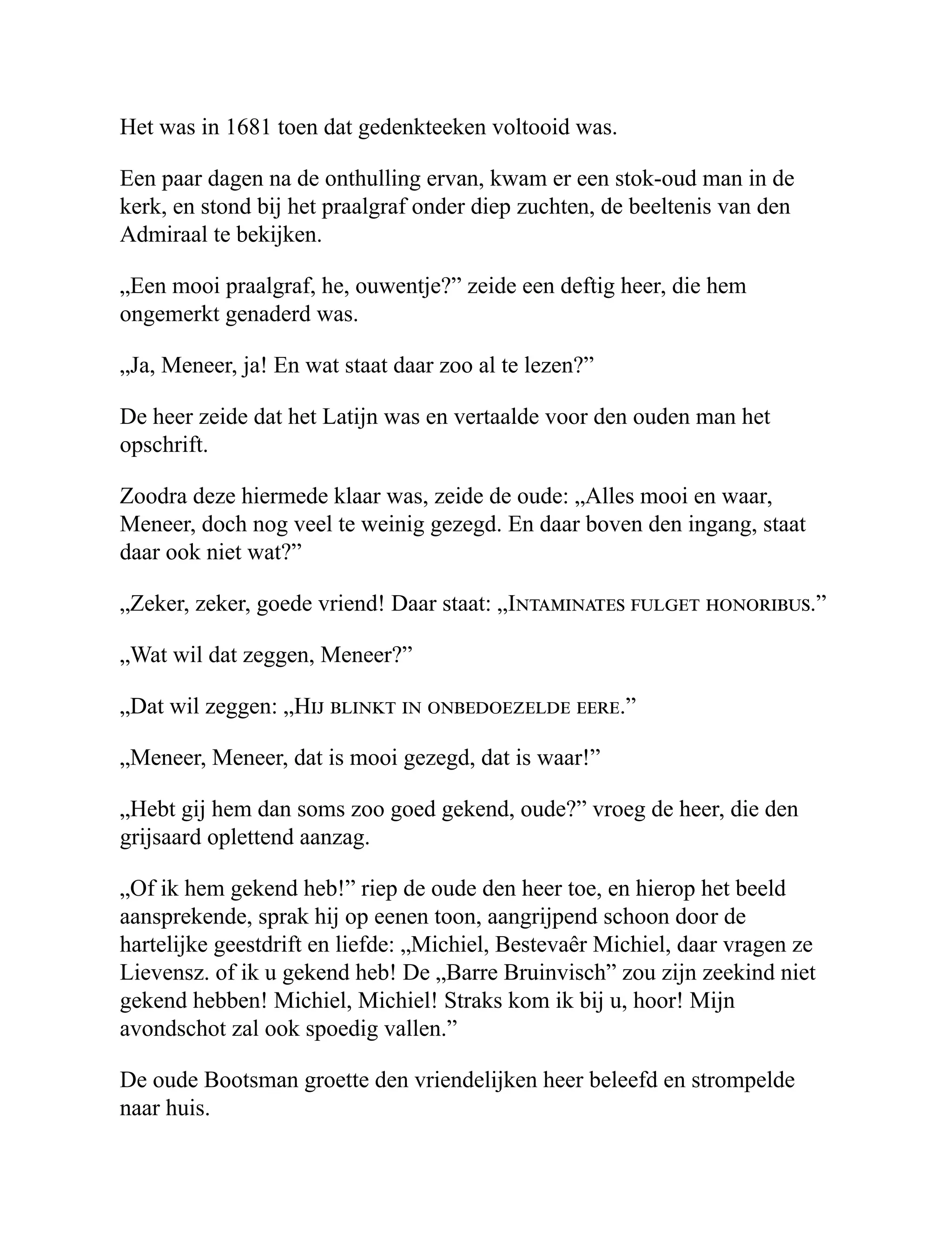 Het was in 1681 toen dat gedenkteeken voltooid was.
Een paar dagen na de onthulling ervan, kwam er een stok-oud man in de
kerk, en stond bij het praalgraf onder diep zuchten, de beeltenis van den
Admiraal te bekijken.
„Een mooi praalgraf, he, ouwentje?” zeide een deftig heer, die hem
ongemerkt genaderd was.
„Ja, Meneer, ja! En wat staat daar zoo al te lezen?”
De heer zeide dat het Latijn was en vertaalde voor den ouden man het
opschrift.
Zoodra deze hiermede klaar was, zeide de oude: „Alles mooi en waar,
Meneer, doch nog veel te weinig gezegd. En daar boven den ingang, staat
daar ook niet wat?”
„Zeker, zeker, goede vriend! Daar staat: „Intaminates fulget honoribus.”
„Wat wil dat zeggen, Meneer?”
„Dat wil zeggen: „Hij blinkt in onbedoezelde eere.”
„Meneer, Meneer, dat is mooi gezegd, dat is waar!”
„Hebt gij hem dan soms zoo goed gekend, oude?” vroeg de heer, die den
grijsaard oplettend aanzag.
„Of ik hem gekend heb!” riep de oude den heer toe, en hierop het beeld
aansprekende, sprak hij op eenen toon, aangrijpend schoon door de
hartelijke geestdrift en liefde: „Michiel, Bestevaêr Michiel, daar vragen ze
Lievensz. of ik u gekend heb! De „Barre Bruinvisch” zou zijn zeekind niet
gekend hebben! Michiel, Michiel! Straks kom ik bij u, hoor! Mijn
avondschot zal ook spoedig vallen.”
De oude Bootsman groette den vriendelijken heer beleefd en strompelde
naar huis.
 
