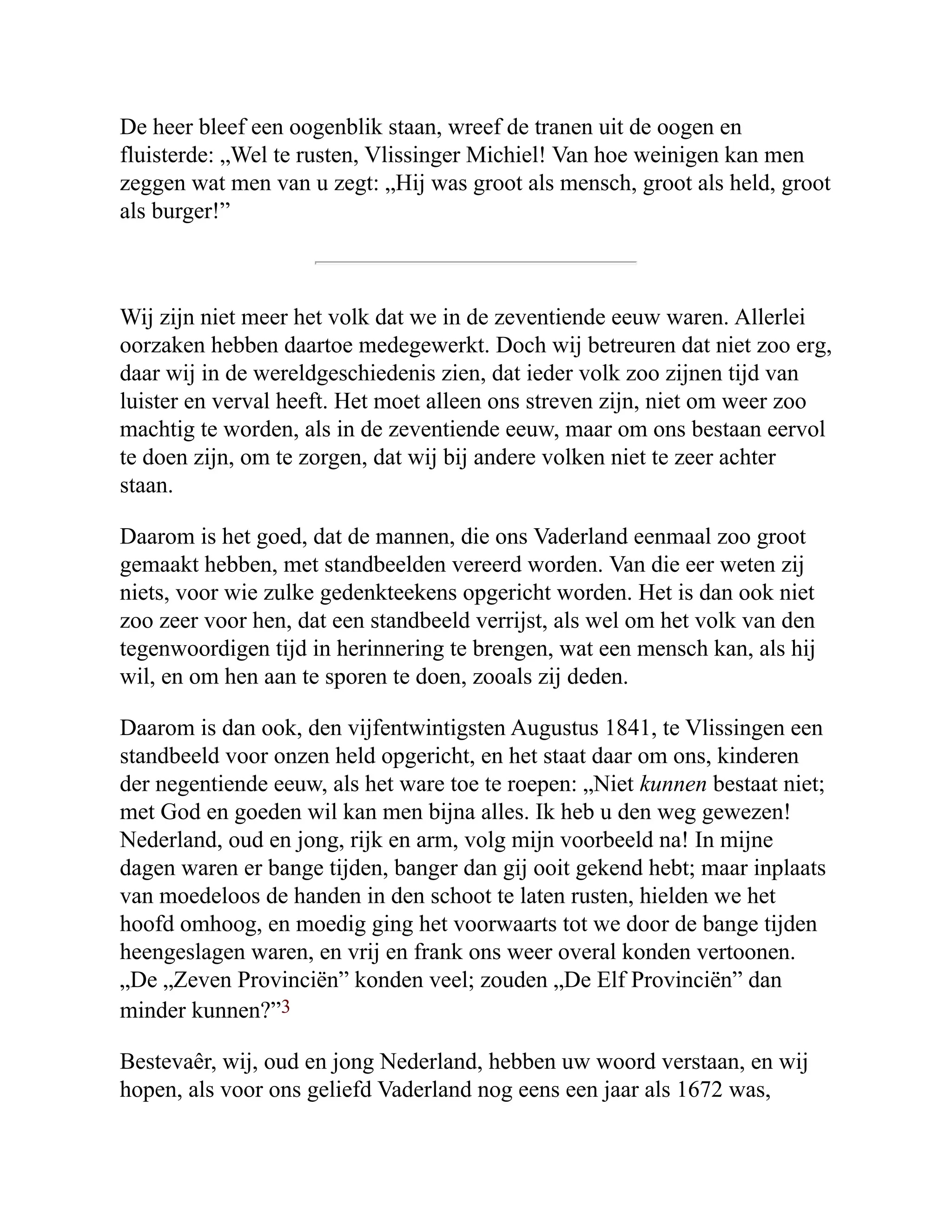 De heer bleef een oogenblik staan, wreef de tranen uit de oogen en
fluisterde: „Wel te rusten, Vlissinger Michiel! Van hoe weinigen kan men
zeggen wat men van u zegt: „Hij was groot als mensch, groot als held, groot
als burger!”
Wij zijn niet meer het volk dat we in de zeventiende eeuw waren. Allerlei
oorzaken hebben daartoe medegewerkt. Doch wij betreuren dat niet zoo erg,
daar wij in de wereldgeschiedenis zien, dat ieder volk zoo zijnen tijd van
luister en verval heeft. Het moet alleen ons streven zijn, niet om weer zoo
machtig te worden, als in de zeventiende eeuw, maar om ons bestaan eervol
te doen zijn, om te zorgen, dat wij bij andere volken niet te zeer achter
staan.
Daarom is het goed, dat de mannen, die ons Vaderland eenmaal zoo groot
gemaakt hebben, met standbeelden vereerd worden. Van die eer weten zij
niets, voor wie zulke gedenkteekens opgericht worden. Het is dan ook niet
zoo zeer voor hen, dat een standbeeld verrijst, als wel om het volk van den
tegenwoordigen tijd in herinnering te brengen, wat een mensch kan, als hij
wil, en om hen aan te sporen te doen, zooals zij deden.
Daarom is dan ook, den vijfentwintigsten Augustus 1841, te Vlissingen een
standbeeld voor onzen held opgericht, en het staat daar om ons, kinderen
der negentiende eeuw, als het ware toe te roepen: „Niet kunnen bestaat niet;
met God en goeden wil kan men bijna alles. Ik heb u den weg gewezen!
Nederland, oud en jong, rijk en arm, volg mijn voorbeeld na! In mijne
dagen waren er bange tijden, banger dan gij ooit gekend hebt; maar inplaats
van moedeloos de handen in den schoot te laten rusten, hielden we het
hoofd omhoog, en moedig ging het voorwaarts tot we door de bange tijden
heengeslagen waren, en vrij en frank ons weer overal konden vertoonen.
„De „Zeven Provinciën” konden veel; zouden „De Elf Provinciën” dan
minder kunnen?”3
Bestevaêr, wij, oud en jong Nederland, hebben uw woord verstaan, en wij
hopen, als voor ons geliefd Vaderland nog eens een jaar als 1672 was,
 