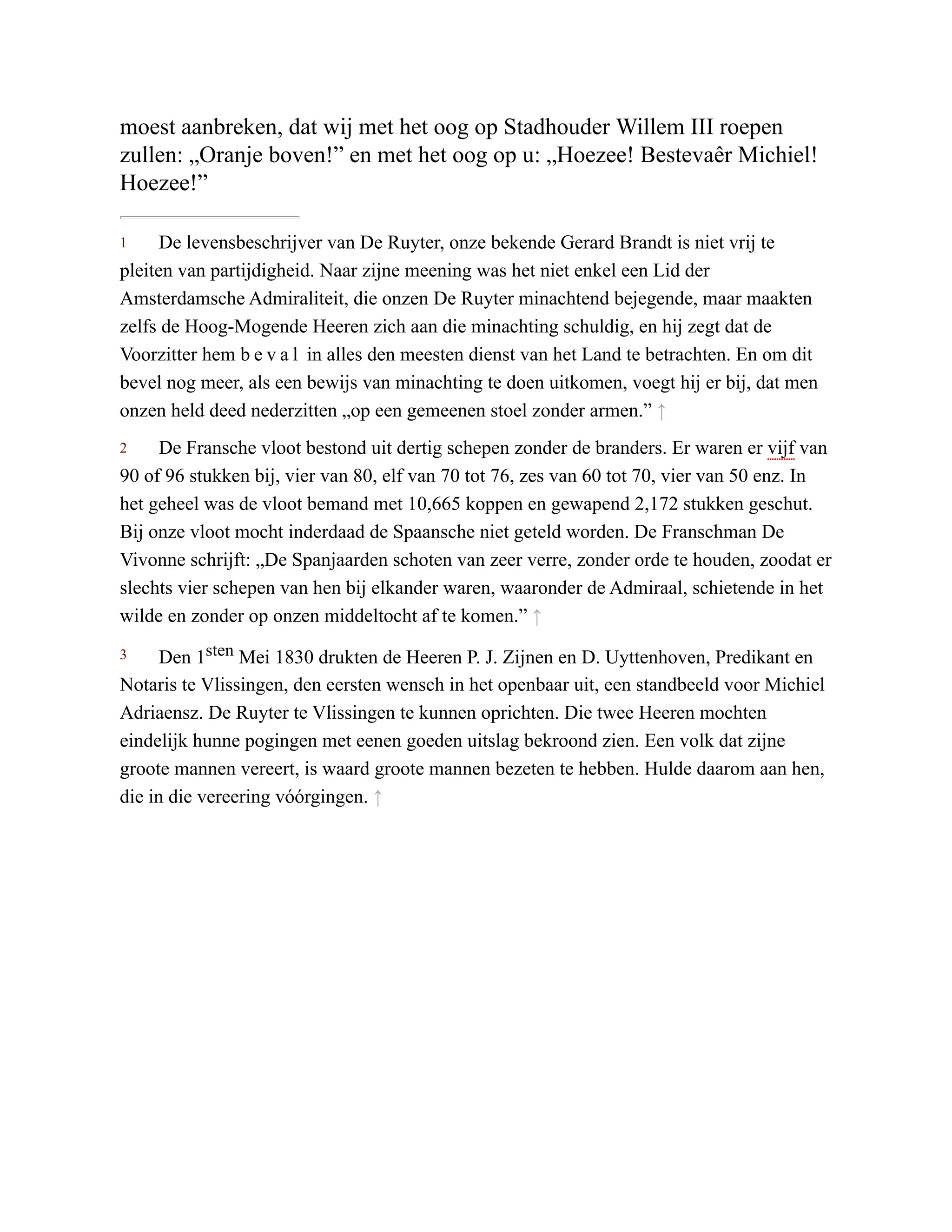 1
2
3
moest aanbreken, dat wij met het oog op Stadhouder Willem III roepen
zullen: „Oranje boven!” en met het oog op u: „Hoezee! Bestevaêr Michiel!
Hoezee!”
De levensbeschrijver van De Ruyter, onze bekende Gerard Brandt is niet vrij te
pleiten van partijdigheid. Naar zijne meening was het niet enkel een Lid der
Amsterdamsche Admiraliteit, die onzen De Ruyter minachtend bejegende, maar maakten
zelfs de Hoog-Mogende Heeren zich aan die minachting schuldig, en hij zegt dat de
Voorzitter hem b e v a l in alles den meesten dienst van het Land te betrachten. En om dit
bevel nog meer, als een bewijs van minachting te doen uitkomen, voegt hij er bij, dat men
onzen held deed nederzitten „op een gemeenen stoel zonder armen.” ↑
De Fransche vloot bestond uit dertig schepen zonder de branders. Er waren er vijf van
90 of 96 stukken bij, vier van 80, elf van 70 tot 76, zes van 60 tot 70, vier van 50 enz. In
het geheel was de vloot bemand met 10,665 koppen en gewapend 2,172 stukken geschut.
Bij onze vloot mocht inderdaad de Spaansche niet geteld worden. De Franschman De
Vivonne schrijft: „De Spanjaarden schoten van zeer verre, zonder orde te houden, zoodat er
slechts vier schepen van hen bij elkander waren, waaronder de Admiraal, schietende in het
wilde en zonder op onzen middeltocht af te komen.” ↑
Den 1sten Mei 1830 drukten de Heeren P. J. Zijnen en D. Uyttenhoven, Predikant en
Notaris te Vlissingen, den eersten wensch in het openbaar uit, een standbeeld voor Michiel
Adriaensz. De Ruyter te Vlissingen te kunnen oprichten. Die twee Heeren mochten
eindelijk hunne pogingen met eenen goeden uitslag bekroond zien. Een volk dat zijne
groote mannen vereert, is waard groote mannen bezeten te hebben. Hulde daarom aan hen,
die in die vereering vóórgingen. ↑
 